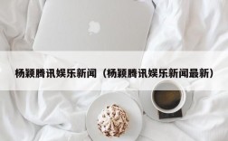 杨颖腾讯娱乐新闻（杨颖腾讯娱乐新闻最新）