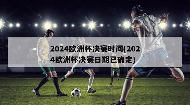 2024欧洲杯决赛时间(2024欧洲杯决赛日期已确定)