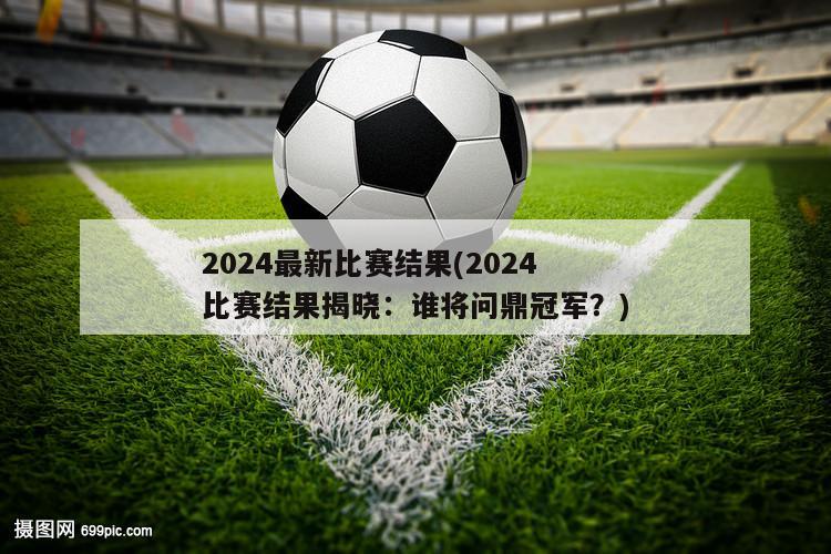 2024最新比赛结果(2024比赛结果揭晓：谁将问鼎冠军？)