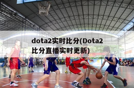 dota2实时比分(Dota2比分直播实时更新)