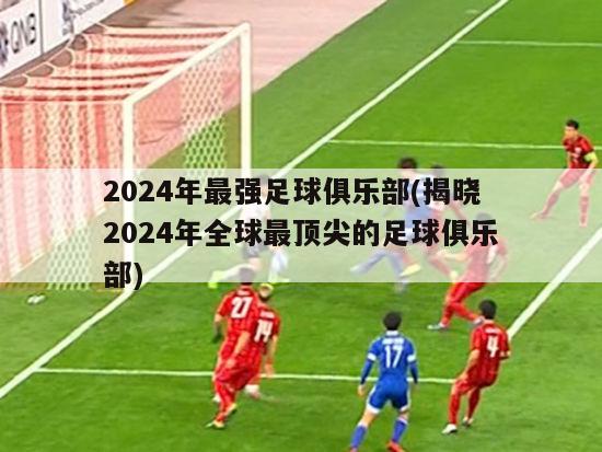 2024年最强足球俱乐部(揭晓2024年全球最顶尖的足球俱乐部)