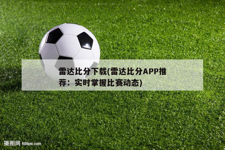 雷达比分下载(雷达比分APP推荐：实时掌握比赛动态)