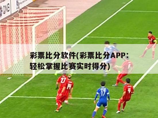 彩票比分软件(彩票比分APP：轻松掌握比赛实时得分)