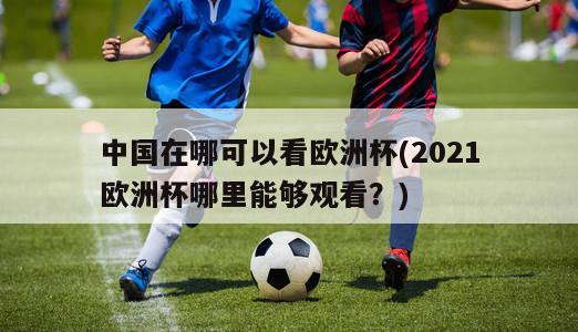 中国在哪可以看欧洲杯(2021欧洲杯哪里能够观看？)