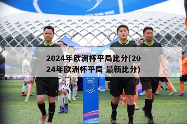 2024年欧洲杯平局比分(2024年欧洲杯平局 最新比分)