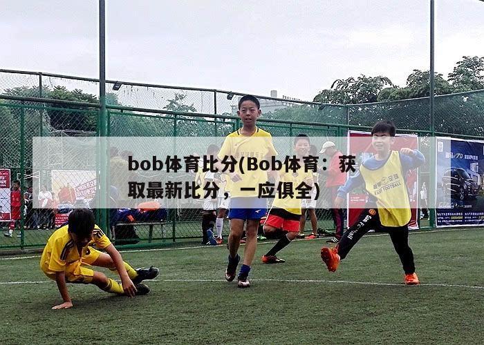 bob体育比分(Bob体育：获取最新比分，一应俱全)