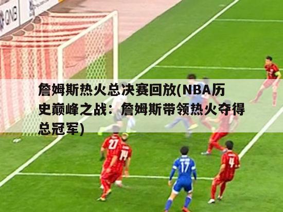 詹姆斯热火总决赛回放(NBA历史巅峰之战：詹姆斯带领热火夺得总冠军)