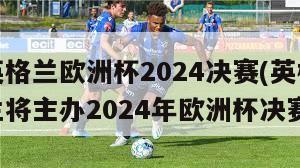 英格兰欧洲杯2024决赛(英格兰将主办2024年欧洲杯决赛)