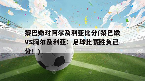 黎巴嫩对阿尔及利亚比分(黎巴嫩VS阿尔及利亚：足球比赛胜负已分！)