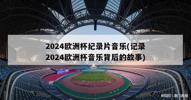 2024欧洲杯纪录片音乐(记录2024欧洲杯音乐背后的故事)