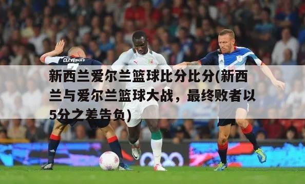 新西兰爱尔兰篮球比分比分(新西兰与爱尔兰篮球大战，最终败者以5分之差告负)