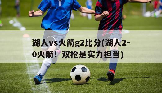 湖人vs火箭g2比分(湖人2-0火箭！双枪是实力担当)