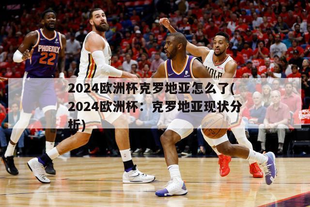 2024欧洲杯克罗地亚怎么了(2024欧洲杯：克罗地亚现状分析)