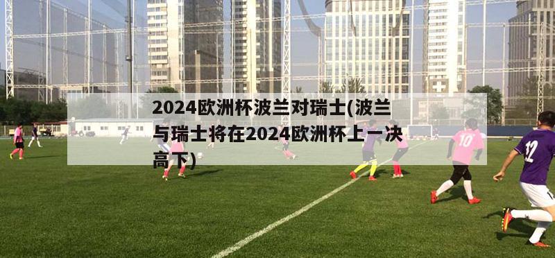 2024欧洲杯波兰对瑞士(波兰与瑞士将在2024欧洲杯上一决高下)