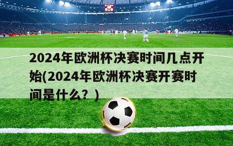 2024年欧洲杯决赛时间几点开始(2024年欧洲杯决赛开赛时间是什么？)