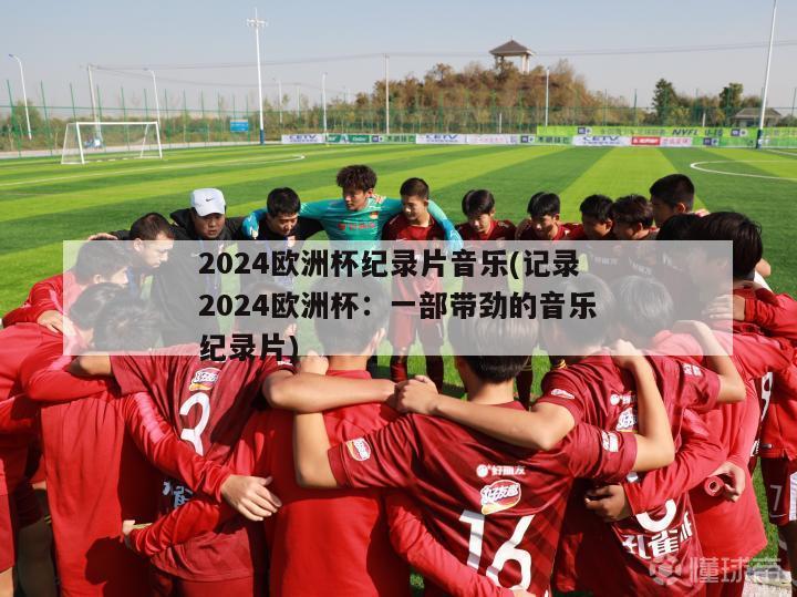 2024欧洲杯纪录片音乐(记录2024欧洲杯：一部带劲的音乐纪录片)