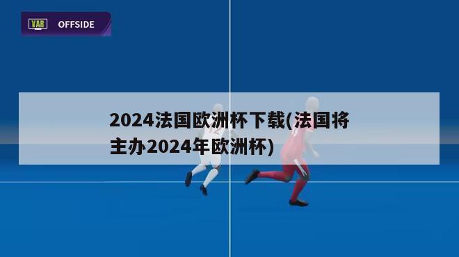 2024法国欧洲杯下载(法国将主办2024年欧洲杯)