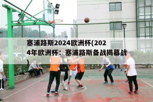 塞浦路斯2024欧洲杯(2024年欧洲杯：塞浦路斯备战揭幕战)