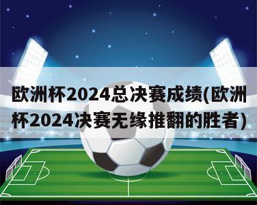 欧洲杯2024总决赛成绩(欧洲杯2024决赛无缘推翻的胜者)