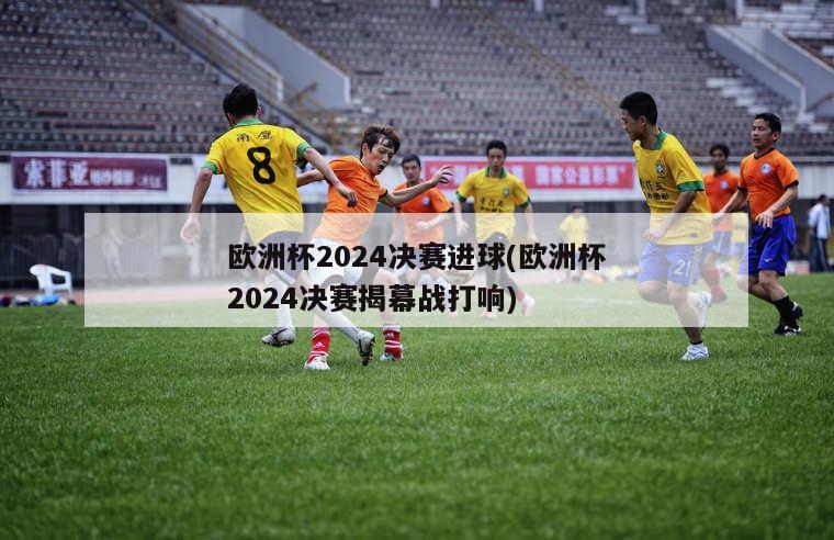 欧洲杯2024决赛进球(欧洲杯2024决赛揭幕战打响)