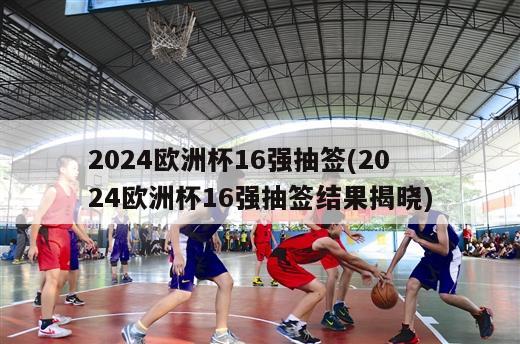 2024欧洲杯16强抽签(2024欧洲杯16强抽签结果揭晓)