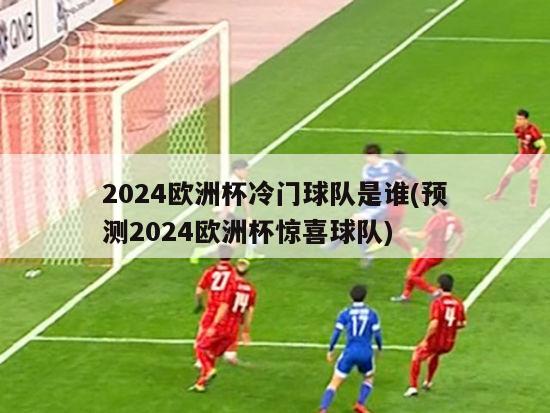 2024欧洲杯冷门球队是谁(预测2024欧洲杯惊喜球队)